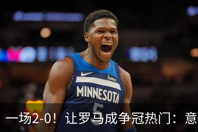 一场2-0！让罗马成争冠热门：意甲4连胜+力压国米登顶，要变天了