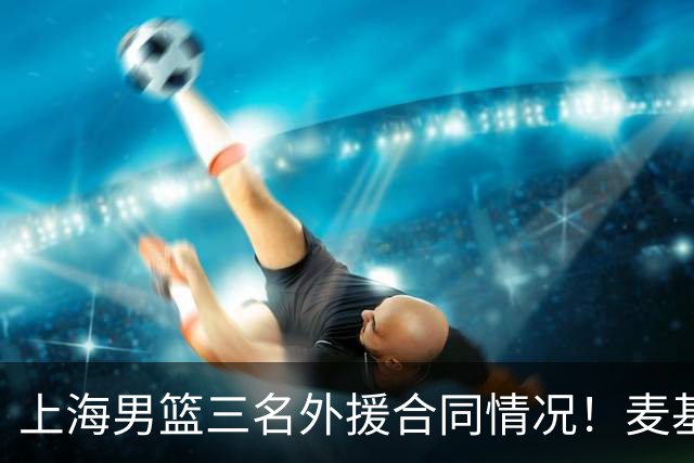 上海男篮三名外援合同情况！麦基无保障，需要缴纳奢侈税