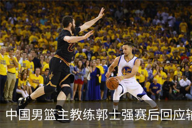 中国男篮主教练郭士强赛后回应输球：攻防两端都出了问题