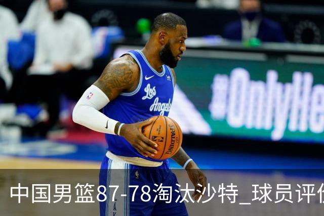 中国男篮87-78淘汰沙特 球员评价：4人优秀，1人及格，4人低迷