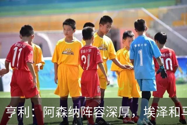 亨利：阿森纳阵容深厚，埃泽和马杜埃凯替补出场展现了自己的实力