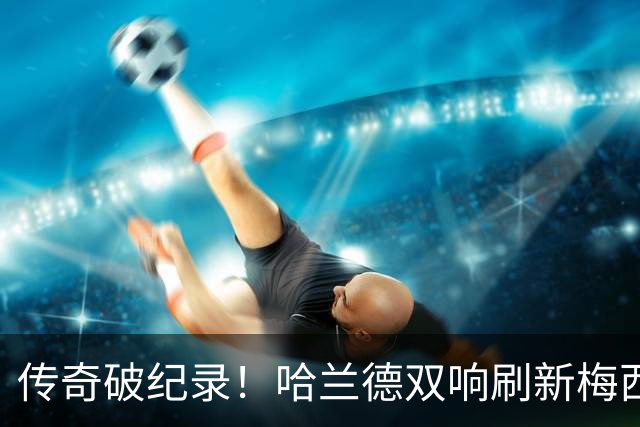 传奇破纪录！哈兰德双响刷新梅西神迹，无奈独木难支难救崩盘曼城