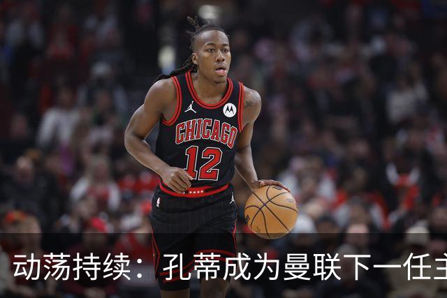 动荡持续：孔蒂成为曼联下一任主教练潜在人选