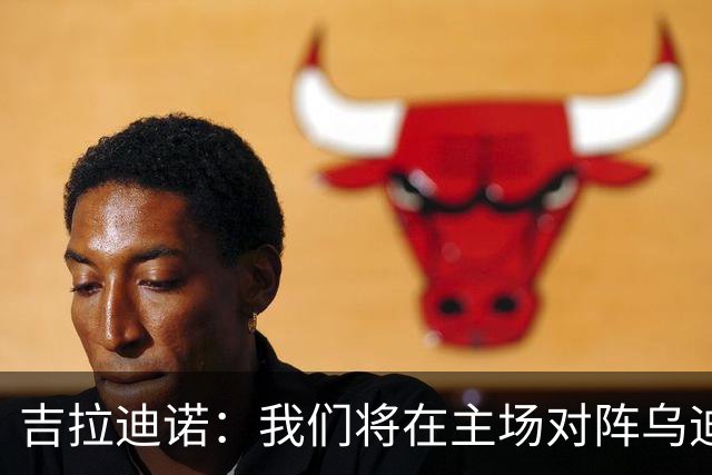 吉拉迪诺：我们将在主场对阵乌迪内斯，相信我们会准备得很好