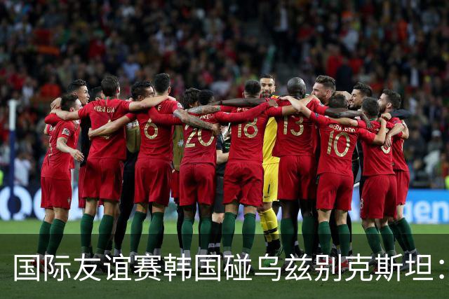 国际友谊赛韩国碰乌兹别克斯坦：孙兴慜差一球封神，金玟哉摔鞋后的更衣室比比分更抓马