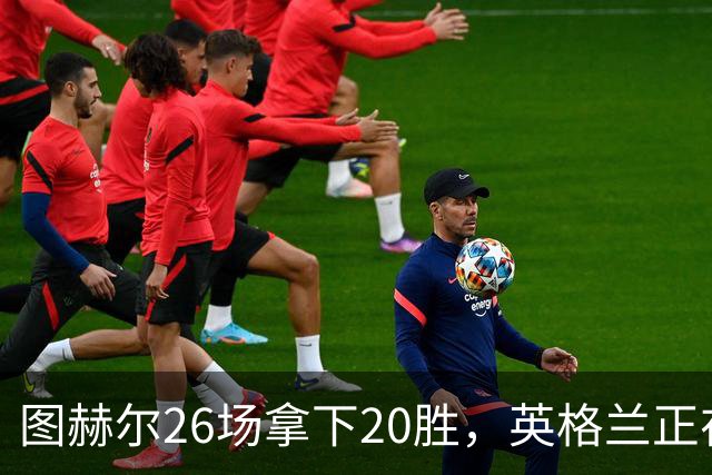 图赫尔26场拿下20胜，英格兰正在从天赋球队变成稳定赢球球队