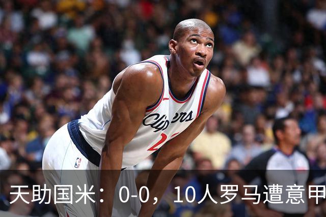天助国米：0-0，10人罗马遭意甲第8逼平，2轮不胜+无缘重返榜首