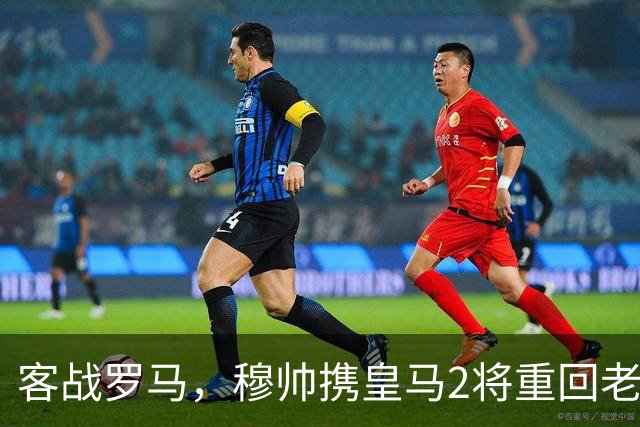 客战罗马，穆帅携皇马2将重回老东家，皇马迎来欧冠关键试金石