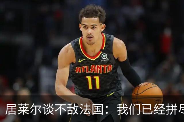 居莱尔谈不敌法国：我们已经拼尽全力，希望赢得接下来的比赛
