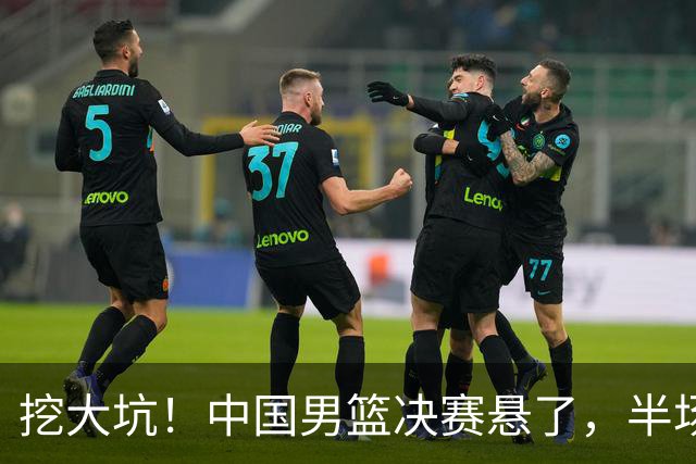 挖大坑！中国男篮决赛悬了，半场落后19分，原因揭晓 2数据拉胯！