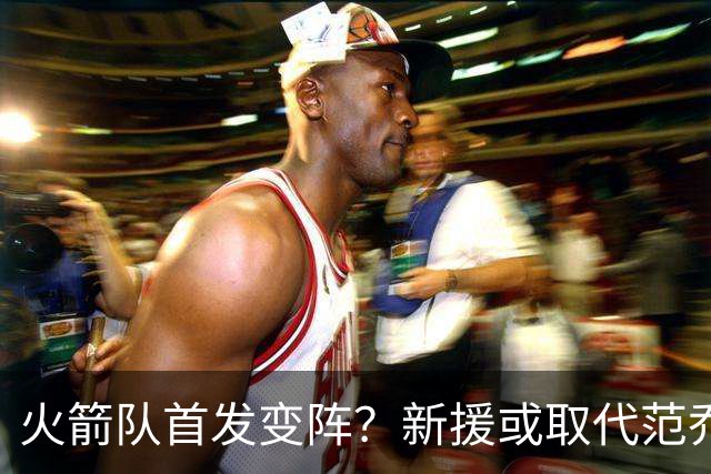 火箭队首发变阵？新援或取代范乔丹！不必交易，他可引领第2阵容