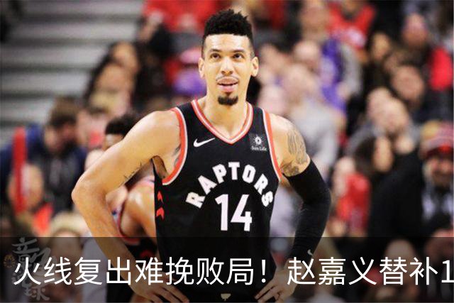 火线复出难挽败局！赵嘉义替补11分钟2记三分拿下6分2篮板