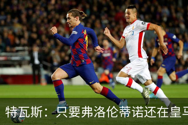 特瓦斯：只要弗洛伦蒂诺还在皇马，关系就无法修复