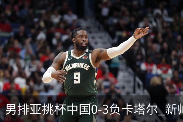 男排亚挑杯中国0-3负卡塔尔 新帅海宁首秀无缘4强