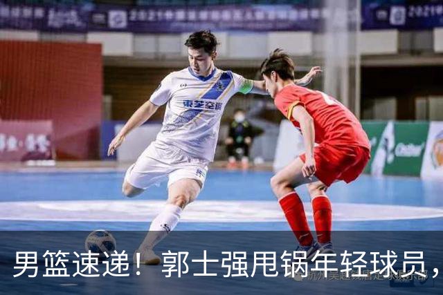 男篮速递！郭士强甩锅年轻球员，崔永熙无话可说，胡明轩旧伤复发