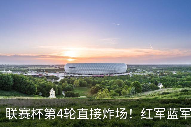 联赛杯第4轮直接炸场！红军蓝军提前死磕，枪手抽到上签，多场英超内战即刻开打