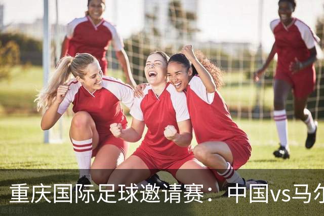 重庆国际足球邀请赛：中国vs马尔代夫，中国队首发阵容公布