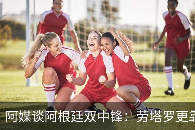 阿媒谈阿根廷双中锋：劳塔罗更靠近球门，小蜘蛛更多参与进攻组织