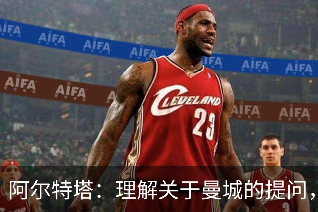 阿尔特塔：理解关于曼城的提问，但我必须尊重正在进行的流程