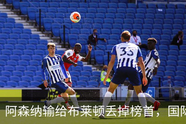 阿森纳输给布莱顿丢掉榜首，国际比赛日到来，阿尔特塔敲定新合同