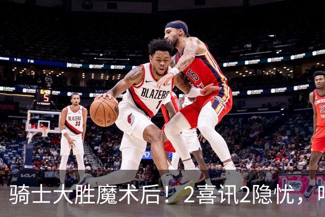 骑士大胜魔术后！2喜讯2隐忧，哈登高效+双塔低迷，新援还要磨合