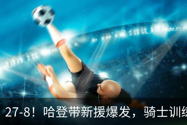 27-8！哈登带新援爆发，骑士训练赛成效凸显，新赛季骑士或变思路
