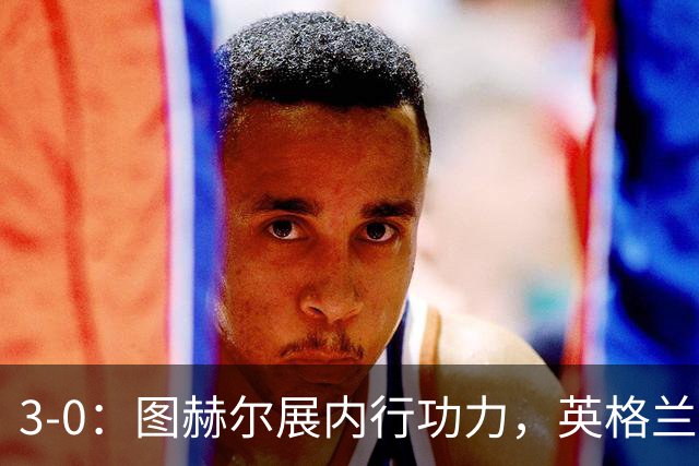3-0：图赫尔展内行功力，英格兰又见潜力巨星，穆帅如何改造阿诺德
