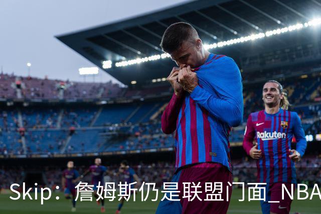 Skip：詹姆斯仍是联盟门面 NBA曾极力想将文班亚马推成国际门面